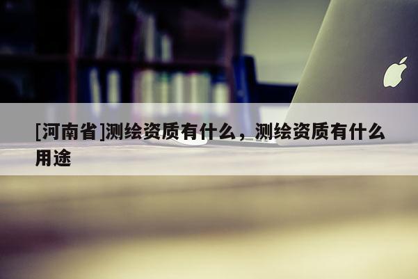 [河南省]測繪資質有什么，測繪資質有什么用途