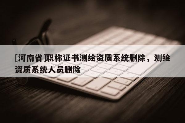 [河南省]職稱證書測繪資質(zhì)系統(tǒng)刪除，測繪資質(zhì)系統(tǒng)人員刪除