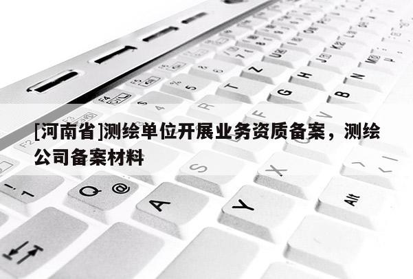 [河南省]測(cè)繪單位開(kāi)展業(yè)務(wù)資質(zhì)備案，測(cè)繪公司備案材料
