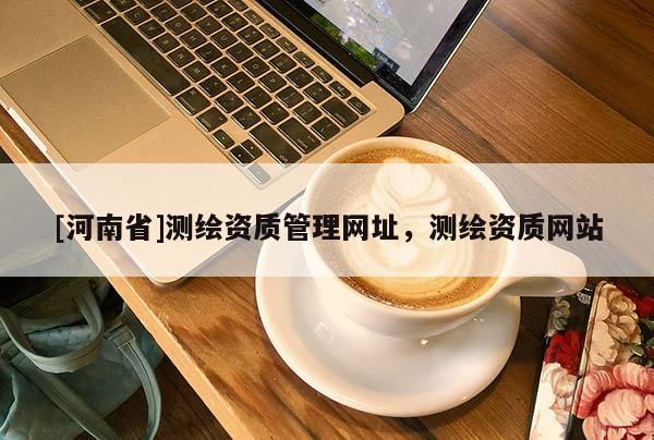 [河南省]測繪資質(zhì)管理網(wǎng)址，測繪資質(zhì)網(wǎng)站