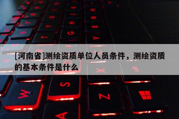 [河南省]測繪資質單位人員條件，測繪資質的基本條件是什么