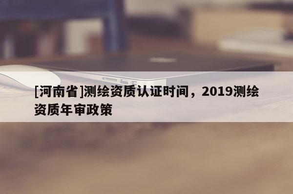 [河南省]測繪資質認證時間，2019測繪資質年審政策