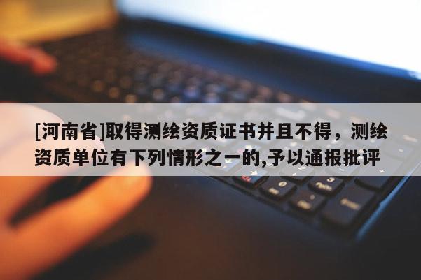 [河南省]取得測(cè)繪資質(zhì)證書(shū)并且不得，測(cè)繪資質(zhì)單位有下列情形之一的,予以通報(bào)批評(píng)