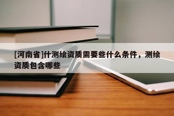 [河南省]什測繪資質需要些什么條件，測繪資質包含哪些