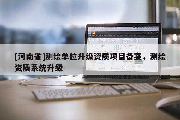 [河南省]測繪單位升級資質(zhì)項目備案，測繪資質(zhì)系統(tǒng)升級