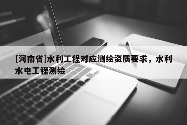 [河南省]水利工程對應測繪資質要求，水利水電工程測繪