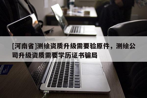 [河南省]測繪資質(zhì)升級需要驗(yàn)原件，測繪公司升級資質(zhì)需要學(xué)歷證書騙局