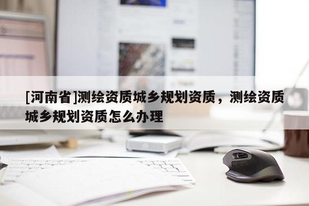 [河南省]測繪資質(zhì)城鄉(xiāng)規(guī)劃資質(zhì)，測繪資質(zhì)城鄉(xiāng)規(guī)劃資質(zhì)怎么辦理