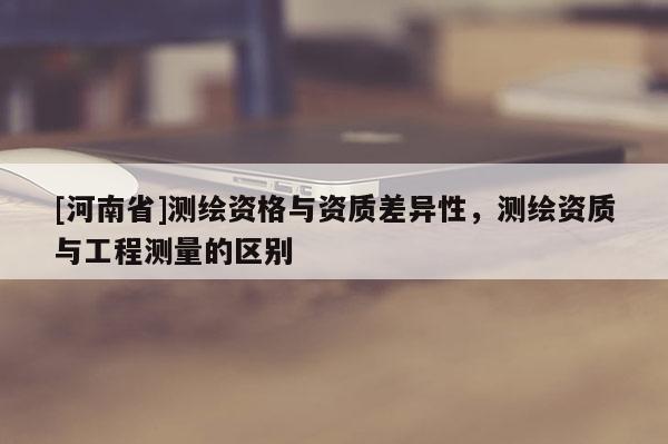[河南省]測繪資格與資質差異性，測繪資質與工程測量的區別