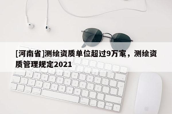 [河南省]測繪資質單位超過9萬家，測繪資質管理規定2021