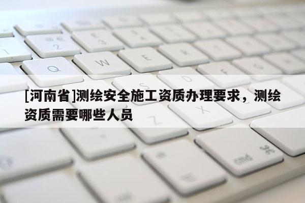 [河南省]測繪安全施工資質辦理要求，測繪資質需要哪些人員