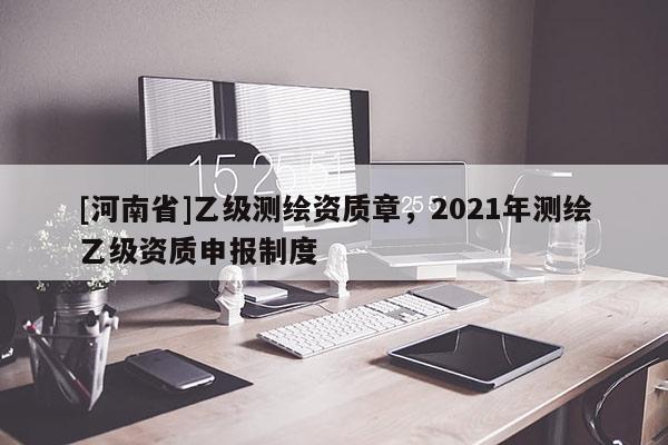 [河南省]乙級測繪資質章，2021年測繪乙級資質申報制度