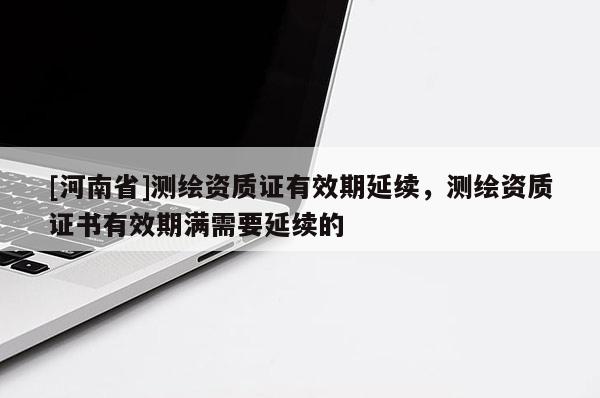 [河南省]測繪資質證有效期延續，測繪資質證書有效期滿需要延續的