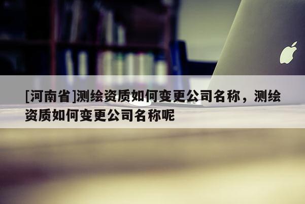 [河南省]測繪資質如何變更公司名稱，測繪資質如何變更公司名稱呢