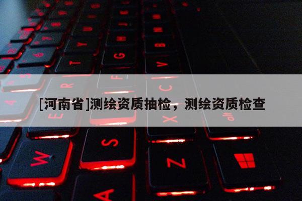 [河南省]測(cè)繪資質(zhì)抽檢，測(cè)繪資質(zhì)檢查