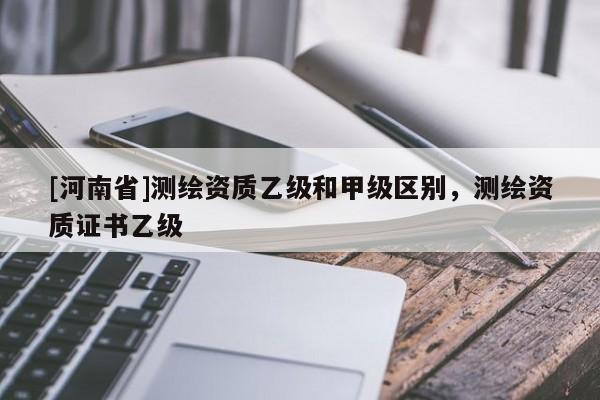 [河南省]測繪資質乙級和甲級區別，測繪資質證書乙級