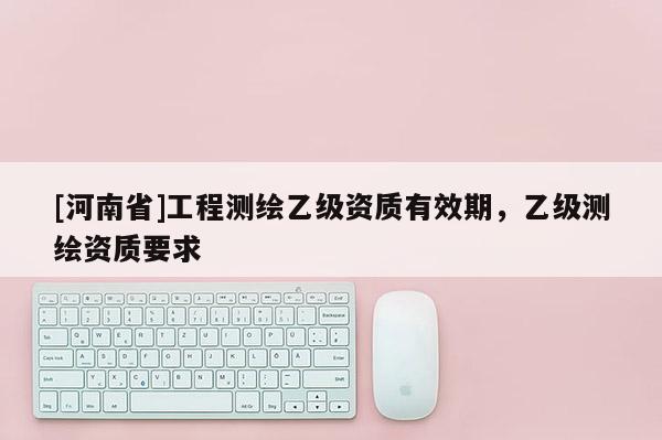 [河南省]工程測(cè)繪乙級(jí)資質(zhì)有效期，乙級(jí)測(cè)繪資質(zhì)要求