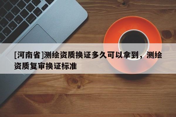 [河南省]測繪資質換證多久可以拿到，測繪資質復審換證標準