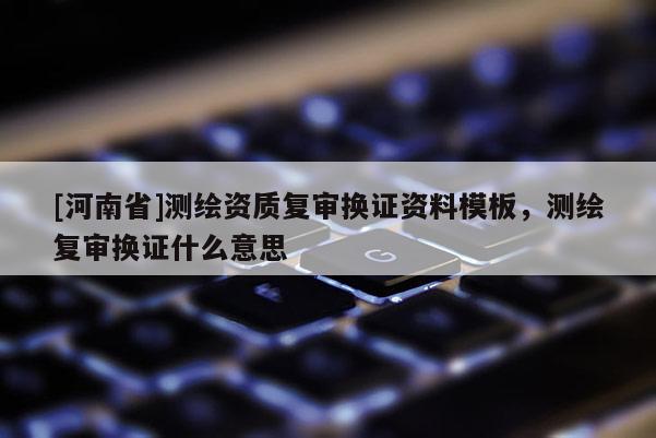[河南省]測繪資質(zhì)復(fù)審換證資料模板，測繪復(fù)審換證什么意思