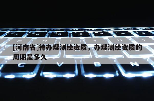 [河南省]待辦理測繪資質，辦理測繪資質的周期是多久