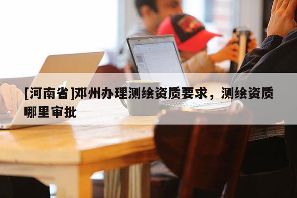[河南省]鄧州辦理測繪資質要求，測繪資質哪里審批