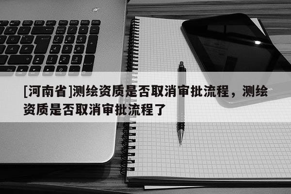 [河南省]測繪資質(zhì)是否取消審批流程，測繪資質(zhì)是否取消審批流程了