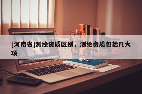 [河南省]測繪資質區別，測繪資質包括幾大項