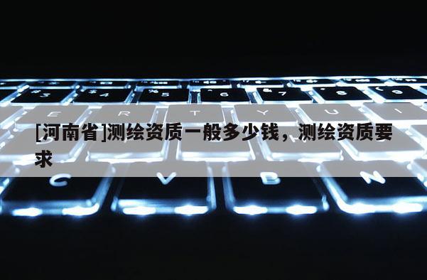 [河南省]測繪資質(zhì)一般多少錢，測繪資質(zhì)要求