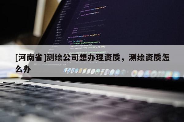 [河南省]測繪公司想辦理資質，測繪資質怎么辦