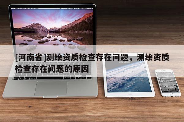[河南省]測繪資質檢查存在問題，測繪資質檢查存在問題的原因