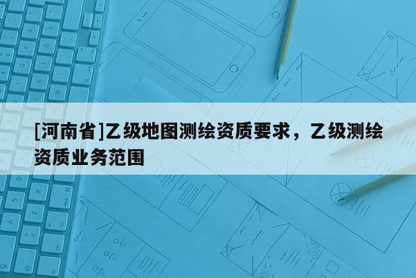 [河南省]乙級地圖測繪資質(zhì)要求，乙級測繪資質(zhì)業(yè)務(wù)范圍