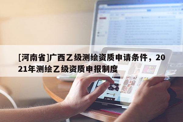 [河南省]廣西乙級(jí)測(cè)繪資質(zhì)申請(qǐng)條件，2021年測(cè)繪乙級(jí)資質(zhì)申報(bào)制度