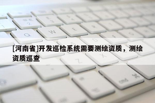 [河南省]開發(fā)巡檢系統(tǒng)需要測(cè)繪資質(zhì)，測(cè)繪資質(zhì)巡查