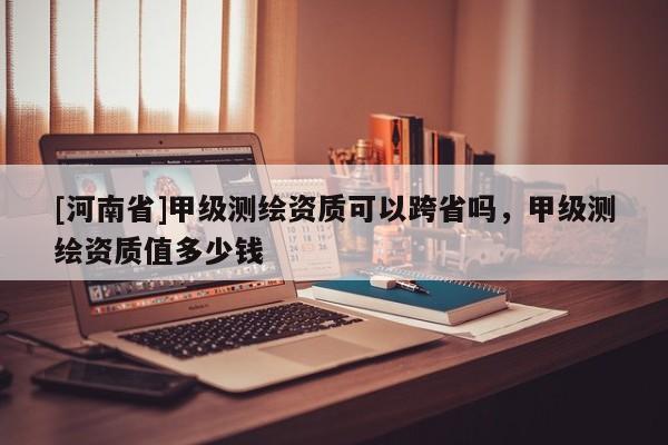 [河南省]甲級(jí)測(cè)繪資質(zhì)可以跨省嗎，甲級(jí)測(cè)繪資質(zhì)值多少錢