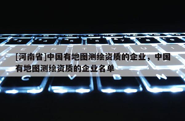 [河南省]中國有地圖測繪資質(zhì)的企業(yè)，中國有地圖測繪資質(zhì)的企業(yè)名單