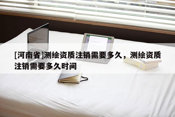 [河南省]測繪資質注銷需要多久，測繪資質注銷需要多久時間