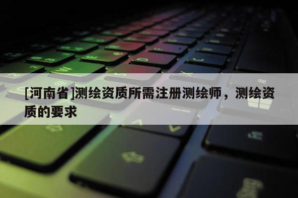 [河南省]測繪資質所需注冊測繪師，測繪資質的要求