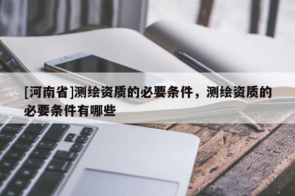 [河南省]測繪資質的必要條件，測繪資質的必要條件有哪些