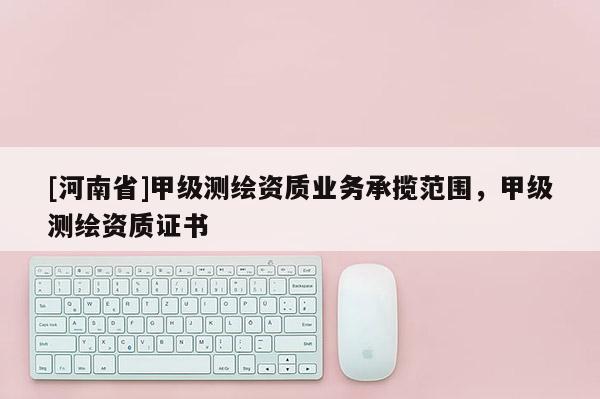 [河南省]甲級測繪資質業務承攬范圍，甲級測繪資質證書
