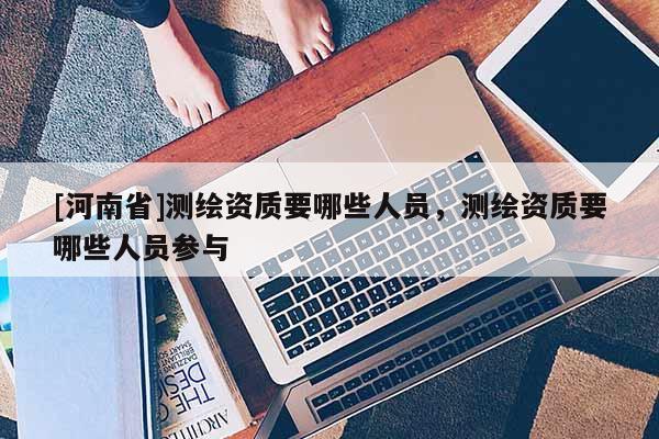[河南省]測(cè)繪資質(zhì)要哪些人員，測(cè)繪資質(zhì)要哪些人員參與