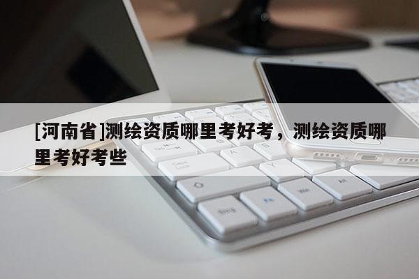 [河南省]測繪資質哪里考好考，測繪資質哪里考好考些