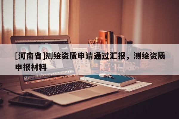 [河南省]測繪資質(zhì)申請通過匯報，測繪資質(zhì)申報材料