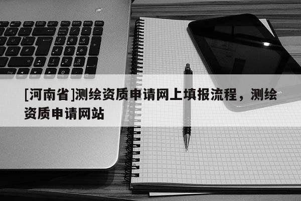 [河南省]測(cè)繪資質(zhì)申請(qǐng)網(wǎng)上填報(bào)流程，測(cè)繪資質(zhì)申請(qǐng)網(wǎng)站