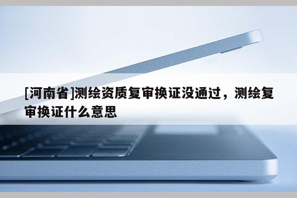 [河南省]測繪資質復審換證沒通過，測繪復審換證什么意思