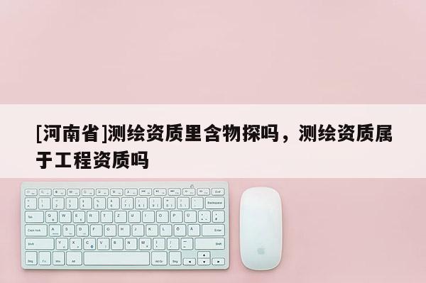 [河南省]測繪資質(zhì)里含物探嗎，測繪資質(zhì)屬于工程資質(zhì)嗎
