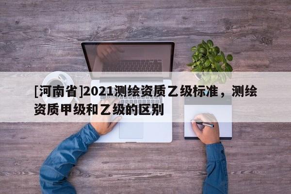 [河南省]2021測繪資質(zhì)乙級標準，測繪資質(zhì)甲級和乙級的區(qū)別