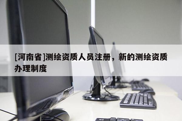 [河南省]測繪資質人員注冊，新的測繪資質辦理制度