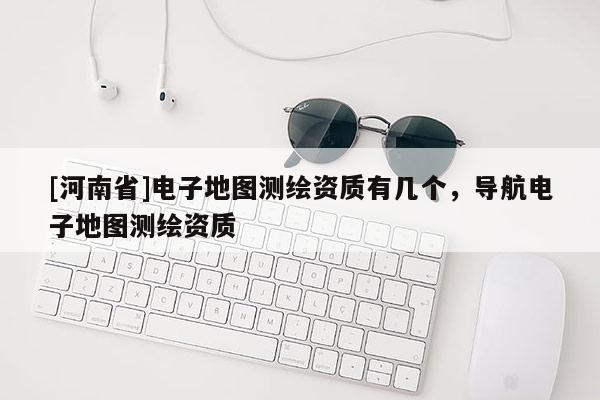 [河南省]電子地圖測繪資質有幾個，導航電子地圖測繪資質