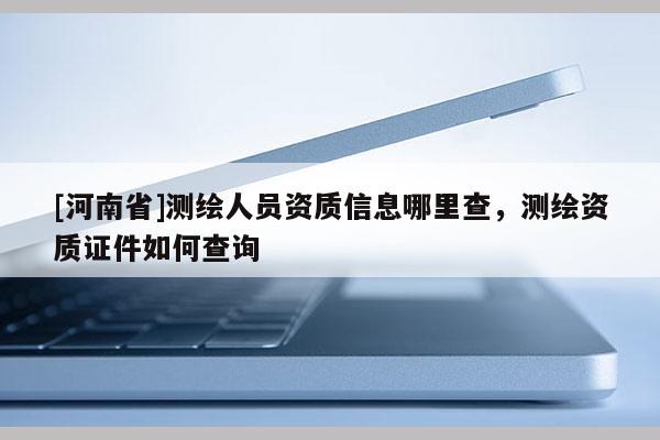 [河南省]測(cè)繪人員資質(zhì)信息哪里查，測(cè)繪資質(zhì)證件如何查詢