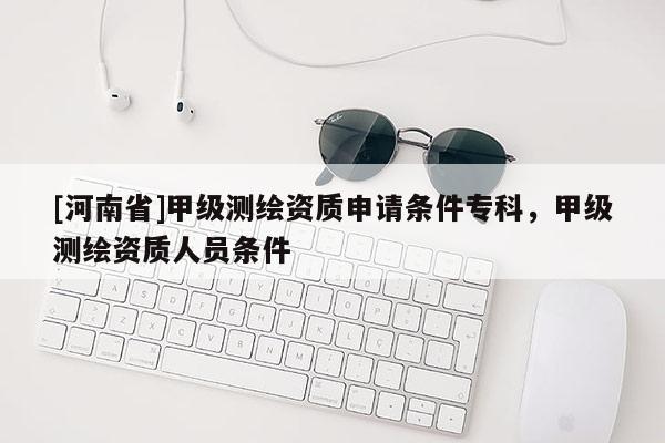 [河南省]甲級測繪資質(zhì)申請條件專科，甲級測繪資質(zhì)人員條件